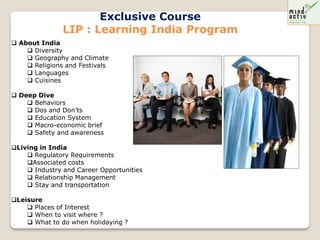 Exclusive Course
               LIP : Learning India Program
 About India
     Diversity
     Geography and Climate
     Religions and Festivals
     Languages
     Cuisines

 Deep Dive
     Behaviors
     Dos and Don’ts
     Education System
     Macro-economic brief
     Safety and awareness

Living in India
     Regulatory Requirements
    Associated costs
     Industry and Career Opportunities
     Relationship Management
     Stay and transportation

Leisure
     Places of Interest
     When to visit where ?
     What to do when holidaying ?
 