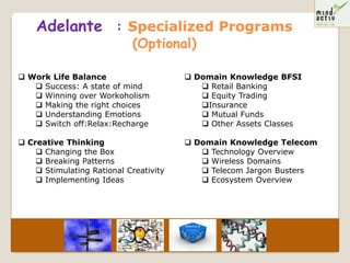 Adelante : Specialized Programs
                            (Optional)

 Work Life Balance                      Domain Knowledge BFSI
    Success: A state of mind               Retail Banking
    Winning over Workoholism               Equity Trading
    Making the right choices              Insurance
    Understanding Emotions                 Mutual Funds
    Switch off:Relax:Recharge              Other Assets Classes

 Creative Thinking                      Domain Knowledge Telecom
     Changing the Box                      Technology Overview
     Breaking Patterns                     Wireless Domains
     Stimulating Rational Creativity       Telecom Jargon Busters
     Implementing Ideas                    Ecosystem Overview
 