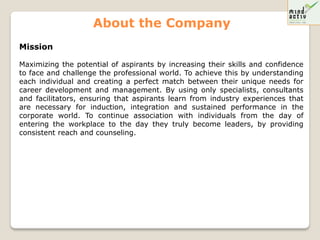 About the Company
Mission

Maximizing the potential of aspirants by increasing their skills and confidence
to face and challenge the professional world. To achieve this by understanding
each individual and creating a perfect match between their unique needs for
career development and management. By using only specialists, consultants
and facilitators, ensuring that aspirants learn from industry experiences that
are necessary for induction, integration and sustained performance in the
corporate world. To continue association with individuals from the day of
entering the workplace to the day they truly become leaders, by providing
consistent reach and counseling.
 