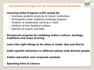 Orientation Programs for International Students

   Learning India Program (LIP) suited for
      Overseas students studying at Indian institutions
      Participants under students exchange program
      Children of expatriates working in India
      Children of Non Resident Indians
      Families of expats and NRIs


   Structured program for imbibing India’s culture, heritage,
    traditions and ways of living

   Learn the right things to do when in India: Dos and Don’ts

   India specific behaviors in different places with diverse people

   Indian education and corporate systems

   Spending time at Leisure
 