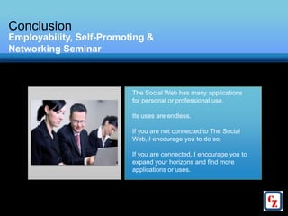 Conclusion
Employability, Self-Promoting &
Networking Seminar



                          The Social Web has many applications
                          for personal or professional use.

                          Its uses are endless.

                          If you are not connected to The Social
                          Web, I encourage you to do so.

                          If you are connected, I encourage you to
                          expand your horizons and find more
                          applications or uses.
 