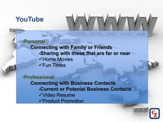YouTube


 •Personal
    Connecting with Family or Friends
       -Sharing with those that are far or near
       Home Movies
       Fun Times

 •Professional
    Connecting with Business Contacts
        -Current or Potenial Business Contacts
        Video Resume
        Product Promotion
 