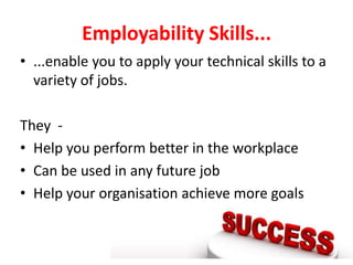 Employability Skills...
• ...enable you to apply your technical skills to a
  variety of jobs.

They -
• Help you perform better in the workplace
• Can be used in any future job
• Help your organisation achieve more goals
 