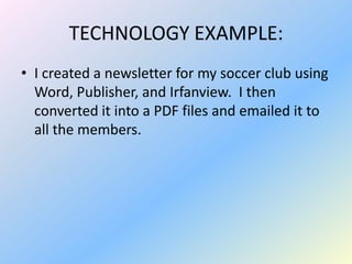 TECHNOLOGY EXAMPLE:
• I created a newsletter for my soccer club using
  Word, Publisher, and Irfanview. I then
  converted it into a PDF files and emailed it to
  all the members.
 