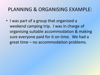 PLANNING & ORGANISING EXAMPLE:
• I was part of a group that organised a
  weekend camping trip. I was in charge of
  organising suitable accommodation & making
  sure everyone paid for it on time. We had a
  great time – no accommodation problems.
 