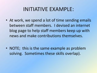 INITIATIVE EXAMPLE:
• At work, we spend a lot of time sending emails
  between staff members. I devised an internet
  blog page to help staff members keep up with
  news and make contributions themselves.

• NOTE; this is the same example as problem
  solving. Sometimes these skills overlap).
 