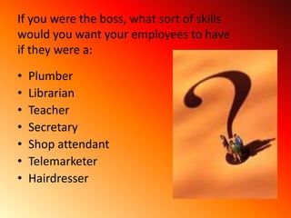 If you were the boss, what sort of skills
would you want your employees to have
if they were a:

•   Plumber
•   Librarian
•   Teacher
•   Secretary
•   Shop attendant
•   Telemarketer
•   Hairdresser
 