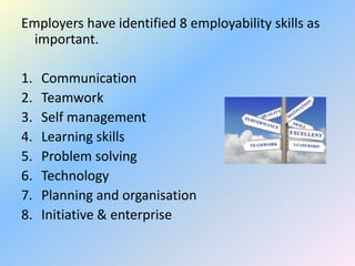 Employers have identified 8 employability skills as
  important.

1.   Communication
2.   Teamwork
3.   Self management
4.   Learning skills
5.   Problem solving
6.   Technology
7.   Planning and organisation
8.   Initiative & enterprise
 