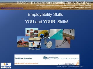 Jo Hart – ELFADA Employability Skills 2012
ELFADA – E-xtraordinary Learning For A Digital Age
Our project funded in 2012 through the National VET E-Learning Strategy,
Partnerships for Participation initiativehttp://www.flexiblelearning.net.au/
Employability Skills
YOU and YOUR Skills!
 