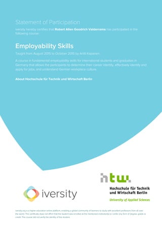 Statement of Participation
iversity hereby certifies that Robert Allen Goodrich Valderrama has participated in the
following course:
Employability Skills
Taught from August 2015 to October 2015 by Antti Kapanen.
A course in fundamental employability skills for international students and graduates in
Germany that allows the participants to determine their career identity, effectively identify and
apply for jobs, and understand German workplace culture.
About Hochschule für Technik und Wirtschaft Berlin
iversity.org is a higher education online platform, enabling a global community of learners to study with excellent professors from all over
the world. This certificate does not affirm that the student was enrolled at the mentioned institution(s) or confer any form of degree, grade or
credit. The course did not verify the identity of the student.
 