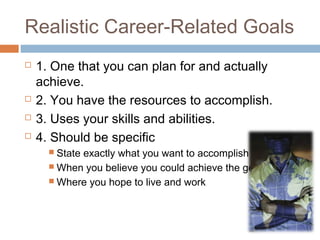 Realistic Career-Related Goals
 1. One that you can plan for and actually
achieve.
 2. You have the resources to accomplish.
 3. Uses your skills and abilities.
 4. Should be specific
 State exactly what you want to accomplish
 When you believe you could achieve the goal
 Where you hope to live and work
 