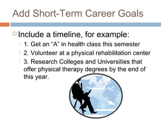 Add Short-Term Career Goals
 Include a timeline, for example:
 1. Get an “A” in health class this semester
 2. Volunteer at a physical rehabilitation center
 3. Research Colleges and Universities that
offer physical therapy degrees by the end of
this year.
 