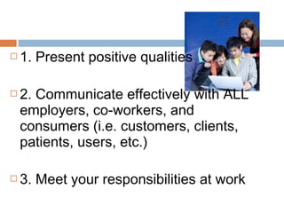  1. Present positive qualities
 2. Communicate effectively with ALL
employers, co-workers, and
consumers (i.e. customers, clients,
patients, users, etc.)
 3. Meet your responsibilities at work
 