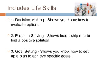 Includes Life Skills
 1. Decision Making - Shows you know how to
evaluate options.
 2. Problem Solving - Shows leadership role to
find a positive solution.
 3. Goal Setting - Shows you know how to set
up a plan to achieve specific goals.
 