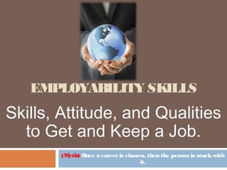 EMPLOYABILITY SKILLS
(Myth) Once a careeris chosen, then the person is stuckwith
it.
Skills, Attitude, and Qualities
to Get and Keep a Job.
 