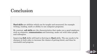Conclusion
Hard skills are abilities which can be taught and measured, for example
writing, reading, math or ability to use computer programs.
By contrast, soft skills are the characteristics that make you a good employee,
such as etiquette, communication and listening, make out with other people
and colleagues.
Improving Soft skills will lead to thriving in Hard skills. The axe needs to be
sharpen in both sides to increase the chance of getting hired, and than be
successful and progress.
HPB
 