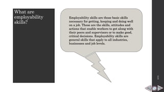 What are
employability
skills?
Employability skills are those basic skills
necessary for getting, keeping and doing well
on a job. These are the skills, attitudes and
actions that enable workers to get along with
their peers and supervisors or to make good,
critical decisions. Employability skills are
general skills that apply to all industries,
businesses and job levels.
HPB
 