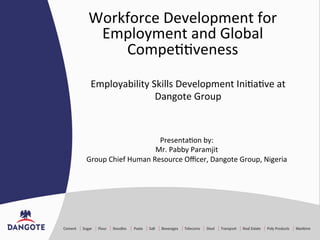 Workforce	
  Development	
  for	
  
Employment	
  and	
  Global	
  
Compe77veness	
  
Presenta7on	
  by:	
  
Mr.	
  Pabby	
  Paramjit	
  
Group	
  Chief	
  Human	
  Resource	
  Oﬃcer,	
  Dangote	
  Group,	
  Nigeria	
  
	
  
	
  
Employability	
  Skills	
  Development	
  Ini7a7ve	
  at	
  
Dangote	
  Group	
  
 