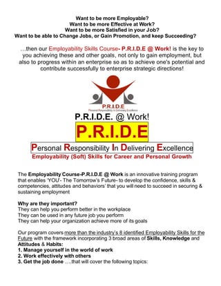 Want to be more Employable?
                      Want to be more Effective at Work?
                     Want to be more Satisfied in your Job?
Want to be able to Change Jobs, or Gain Promotion, and keep Succeeding?

 …then our Employability Skills Course- P.R.I.D.E @ Work! is the key to
  you achieving these and other goals, not only to gain employment, but
 also to progress within an enterprise so as to achieve one's potential and
          contribute successfully to enterprise strategic directions!




                          P.R.I.D.E. @ Work!

                           P.R.I.D.E
       Personal Responsibility In Delivering Excellence
       Employability (Soft) Skills for Career and Personal Growth


 The Employability Course-P.R.I.D.E @ Work is an innovative training program
 that enables ‘YOU’- The Tomorrow’s Future- to develop the confidence, skills &
 competencies, attitudes and behaviors’ that you will need to succeed in securing &
 sustaining employment

 Why are they important?
 They can help you perform better in the workplace
 They can be used in any future job you perform
 They can help your organization achieve more of its goals

 Our program covers more than the industry’s 8 identified Employability Skills for the
 Future with the framework incorporating 3 broad areas of Skills, Knowledge and
 Attitudes & Habits:
 1. Manage yourself in the world of work
 2. Work effectively with others
 3. Get the job done ….that will cover the following topics:
 