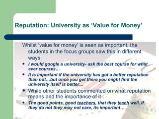Reputation: University as ‘Value for Money’ Whilst ‘value for money’ is seen as important, the students in the focus groups saw this in different ways: I would google a university- ask the best course for what ever courses… It is important if the university has got a better reputation than not…but once you get there you might find the university itself is better… While other students commented on what reputation means and the importance of it : The good points, good  teachers , that they  teach  well, if they do not they may not care, its important… 