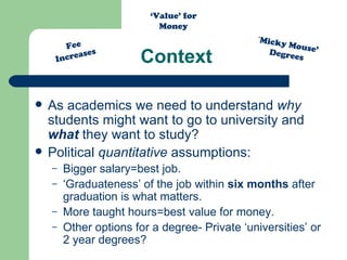 Context As academics we need to understand  why  students might want to go to university and  what  they want to study?  Political  quantitative  assumptions: Bigger salary=best job. ‘ Graduateness’ of the job within  six months  after graduation is what matters. More taught hours=best value for money. Other options for a degree- Private ‘universities’ or 2 year degrees? Fee Increases ‘ Micky Mouse’ Degrees ‘ Value’ for Money 