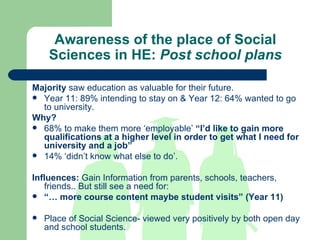 Awareness of the place of Social Sciences in HE:  Post school plans Majority  saw education as valuable for their future. Year 11: 89% intending to stay on & Year 12: 64% wanted to go to university.  Why? 68% to make them more ‘employable’  “I’d like to gain more qualifications at a higher level in order to get what I need for university and a job” 14% ‘didn’t know what else to do’. Influences:  Gain Information from parents, schools, teachers, friends.. But still see a need for: “…  more course content maybe student visits” (Year 11) Place of Social Science- viewed very positively by both open day and school students. 