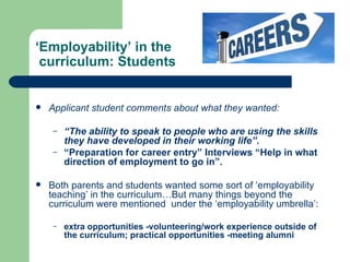 ‘ Employability’ in the  curriculum: Students Applicant student comments about what they wanted: “ The ability to speak to people who are using the skills they have developed in their working life”. “ Preparation for career entry” Interviews “Help in what direction of employment to go in”. Both parents and students wanted some sort of ‘employability teaching’ in the curriculum…But many things beyond the curriculum were mentioned  under the ‘employability umbrella’: extra opportunities -volunteering/work experience outside of the curriculum; practical opportunities -meeting alumni 