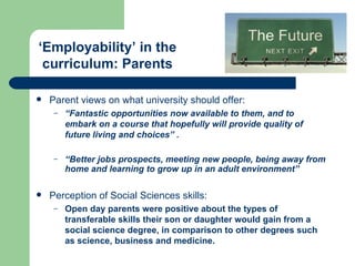 Parent views on what university should offer: “ Fantastic opportunities now available to them, and to embark on a course that hopefully will provide quality of future living and choices” . “ Better jobs prospects, meeting new people, being away from home and learning to grow up in an adult environment” Perception of Social Sciences skills: Open day parents were positive about the types of transferable skills their son or daughter would gain from a social science degree, in comparison to other degrees such as science, business and medicine. ‘ Employability’ in the curriculum: Parents 