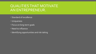 QUALITIESTHAT MOTIVATE
AN ENTREPRENEUR.
 Standard of excellence
 Uniqueness
 Focus on long-term goals
 Need to influen...