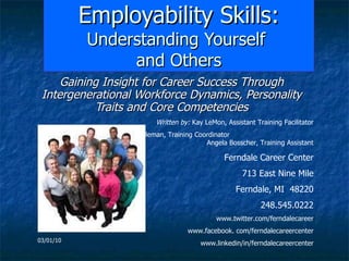 Employability Skills:  Understanding Yourself  and Others Gaining Insight for Career Success Through Intergenerational Workforce Dynamics, Personality Traits and Core Competencies Written by:  Kay LeMon, Assistant Training Facilitator Edited by:  Heather Coleman, Training Coordinator  Angela Bosscher, Training Assistant Ferndale Career Center 713 East Nine Mile Ferndale, MI  48220 248.545.0222 www.twitter.com/ferndalecareer www.facebook. com/ferndalecareercenter www.linkedin/in/ferndalecareercenter 03/01/10 