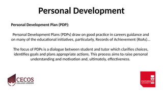 Personal Development
Personal Development Plan (PDP):
Personal Development Plans (PDPs) draw on good practice in careers guidance and
on many of the educational initiatives, particularly, Records of Achievement (RoAs)...
The focus of PDPs is a dialogue between student and tutor which clarifies choices,
identifies goals and plans appropriate actions. This process aims to raise personal
understanding and motivation and, ultimately, effectiveness.
 