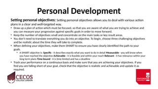 Personal Development
Setting personal objectives: Setting personal objectives allows you to deal with various action
plans in a clear and well-targeted way.
• Draw up a plan of action which must be focused, so that you are aware of what you are trying to achieve and
you can measure your progression against specific goals in order to move forward.
• Keep the number of objectives small and concentrate on the main tasks or key result areas.
• You don't need to translate everything you do into an objective. To begin, choose three challenging objectives
and be realistic about the time they will take to complete.
• When defining your objectives, make them SMART to ensure you have clearly identified the path to your
goals.
• A SMART objective is: Specific - it describes exactly what you want to do in detail Measurable - you will know when
you have reached the objective Achievable - it is feasible and within your reach Relevant - it has relevance within your
long-term plans Time-bound - it is time-limited and has a deadline
• Track your performance on a continuous basis and make sure that you are achieving your objectives. If you
find you are falling short of your goal, check that the objective is realistic and achievable and update it as
required.
 