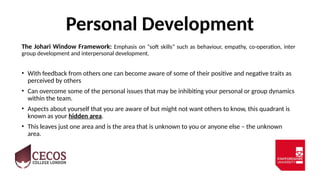 Personal Development
The Johari Window Framework: Emphasis on “soft skills” such as behaviour, empathy, co-operation, inter
group development and interpersonal development.
• With feedback from others one can become aware of some of their positive and negative traits as
perceived by others
• Can overcome some of the personal issues that may be inhibiting your personal or group dynamics
within the team.
• Aspects about yourself that you are aware of but might not want others to know, this quadrant is
known as your hidden area.
• This leaves just one area and is the area that is unknown to you or anyone else – the unknown
area.
 