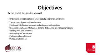 Objectives
By the end of this session you will
• Understand the concepts and ideas about personal development
• The process of personal development
• Emotional intelligence: concept and enhancement practices
• Recognise emotional intelligence (EI) and its benefits for managers/leaders
• Identify your own level of EI
• Developing self awareness
• Professional development
• Professional skills set
 
