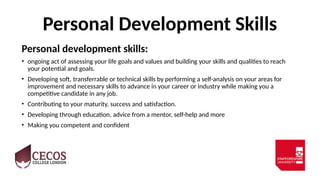 Personal Development Skills
Personal development skills:
• ongoing act of assessing your life goals and values and building your skills and qualities to reach
your potential and goals.
• Developing soft, transferrable or technical skills by performing a self-analysis on your areas for
improvement and necessary skills to advance in your career or industry while making you a
competitive candidate in any job.
• Contributing to your maturity, success and satisfaction.
• Developing through education, advice from a mentor, self-help and more
• Making you competent and confident
 
