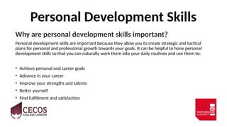 Personal Development Skills
Why are personal development skills important?
Personal development skills are important because they allow you to create strategic and tactical
plans for personal and professional growth towards your goals. It can be helpful to hone personal
development skills so that you can naturally work them into your daily routines and use them to:
• Achieve personal and career goals
• Advance in your career
• Improve your strengths and talents
• Better yourself
• Find fulfillment and satisfaction
 