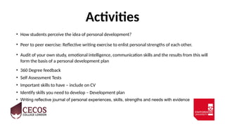 Activities
• How students perceive the idea of personal development?
• Peer to peer exercise: Reflective writing exercise to enlist personal strengths of each other.
• Audit of your own study, emotional intelligence, communication skills and the results from this will
form the basis of a personal development plan
• 360 Degree feedback
• Self Assessment Tests
• Important skills to have – include on CV
• Identify skills you need to develop – Development plan
• Writing reflective journal of personal experiences, skills, strengths and needs with evidence
 