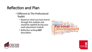 Reflection and Plan
• Different to The Professional
Toolkit
• Based on what you have learnt
through this module and
would be applied during your
work placement module
• Reflective writing NOT
descriptive
 