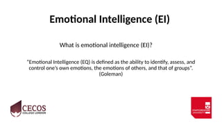 Emotional Intelligence (EI)
What is emotional intelligence (EI)?
“Emotional Intelligence (EQ) is defined as the ability to identify, assess, and
control one’s own emotions, the emotions of others, and that of groups”.
(Goleman)
 