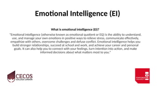 Emotional Intelligence (EI)
What is emotional intelligence (EI)?
“Emotional intelligence (otherwise known as emotional quotient or EQ) is the ability to understand,
use, and manage your own emotions in positive ways to relieve stress, communicate effectively,
empathize with others, overcome challenges and defuse conflict. Emotional intelligence helps you
build stronger relationships, succeed at school and work, and achieve your career and personal
goals. It can also help you to connect with your feelings, turn intention into action, and make
informed decisions about what matters most to you.”
 