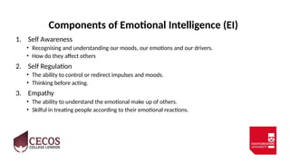 Components of Emotional Intelligence (EI)
1. Self Awareness
• Recognising and understanding our moods, our emotions and our drivers.
• How do they affect others
2. Self Regulation
• The ability to control or redirect impulses and moods.
• Thinking before acting.
3. Empathy
• The ability to understand the emotional make up of others.
• Skilful in treating people according to their emotional reactions.
 