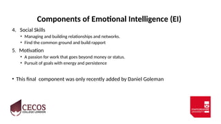 Components of Emotional Intelligence (EI)
4. Social Skills
• Managing and building relationships and networks.
• Find the common ground and build rapport
5. Motivation
• A passion for work that goes beyond money or status.
• Pursuit of goals with energy and persistence
• This final component was only recently added by Daniel Goleman
 