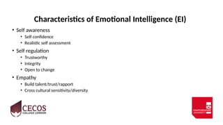 Characteristics of Emotional Intelligence (EI)
• Self awareness
• Self confidence
• Realistic self assessment
• Self regulation
• Trustworthy
• Integrity
• Open to change
• Empathy
• Build talent/trust/rapport
• Cross cultural sensitivity/diversity
 
