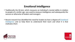Emotional Intelligence
• Traditionally the IQ test, which measures an individual’s mental ability in relation
to people of a similar age, was used to measure intelligence and subsequently the
success or otherwise of leaders and managers
• Recent research has identified the need for leaders to have a degree of Emotional
Intelligence and so help them to understand their team and what it is that
motivates them
 