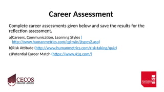 Career Assessment
Complete career assessments given below and save the results for the
reflection assessment.
a)Careers, Communication, Learning Styles (
http://www.humanmetrics.com/cgi-win/jtypes2.asp)
b)Risk Attitude (http://www.humanmetrics.com/risk-taking/quiz)
c)Potential Career Match (https://www.41q.com/)
 