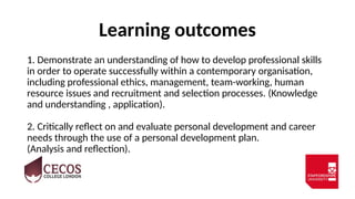 Learning outcomes
1. Demonstrate an understanding of how to develop professional skills
in order to operate successfully within a contemporary organisation,
including professional ethics, management, team-working, human
resource issues and recruitment and selection processes. (Knowledge
and understanding , application).
2. Critically reflect on and evaluate personal development and career
needs through the use of a personal development plan.
(Analysis and reflection).
 