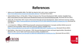 References
• Skillsyouneed. Employability Skills: The Skills You Need to Get a Job. [online]. Available from:
https://www.skillsyouneed.com/general/employability-skills.html. [Accessed 18 June 2021].
• Indeed Editorial Team. 24 May 2021. 9 Ways To Improve Your Personal Development Skills. [online]. Available from:
https://www.indeed.com/career-advice/career-development/improve-your-personal-development-skills. [Accessed 18 June 2021].
• Gadd, Gill. 21 November 2014. Career enhancement through personal development. Taylor and Francis Journal. [online].
Available from: https://www.tandfonline.com/doi/pdf/10.1111/j.2045-0648.2012.00183.x?needAccess=true [Accessed 18
June 2021].
• J. A. Irving & D. I. Williams (1999) Personal growth and personal development: Concepts clarified, British Journal of
Guidance and Counselling. Taylor and Francis Journal. [online]. Available from:
https://www.tandfonline.com/doi/pdf/10.1080/03069889908256287?needAccess=true [Accessed 18 June 2021].
• Kate Bullock , Alma Harris & Ian Jamieson. 1996. Personal development plans and equal opportunities, Educational
Research, 38:1, 21-35. Taylor and Francis Journal. [online]. Available from:
https://www.tandfonline.com/doi/pdf/10.1080/0013188960380102?needAccess=true [Accessed 18 June 2021].
 