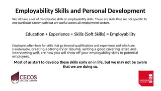 Employability Skills and Personal Development
We all have a set of transferable skills or employability skills. These are skills that are not specific to
one particular career path but are useful across all employment sectors.
Education + Experience + Skills (Soft Skills) = Employability
Employers often look for skills that go beyond qualifications and experience and which are
transferrable. Creating a strong CV or résumé, writing a good covering letter, and
interviewing well, are how you will show off your employability skills to potential
employers.
Most of us start to develop these skills early on in life, but we may not be aware
that we are doing so.
 