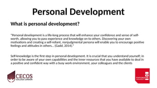 Personal Development
What is personal development?
“Personal development is a life-long process that will enhance your confidence and sense of self-
worth, allowing you to pass experience and knowledge on to others. Discovering your own
motivations and creating a self-reliant, nonjudgmental persona will enable you to encourage positive
feelings and attitudes in others… (Gadd, 2014).”
Self-knowledge is the first step in personal development. It is crucial that you understand yourself; in
order to be aware of your own capabilities and the inner resources that you have available to deal in
a positive and confident way with a busy work environment, your colleagues and the clients
 