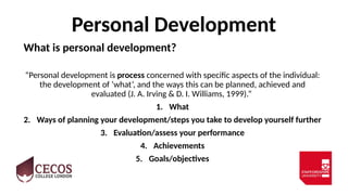 Personal Development
What is personal development?
“Personal development is process concerned with specific aspects of the individual:
the development of ‘what’, and the ways this can be planned, achieved and
evaluated (J. A. Irving & D. I. Williams, 1999).”
1. What
2. Ways of planning your development/steps you take to develop yourself further
3. Evaluation/assess your performance
4. Achievements
5. Goals/objectives
 